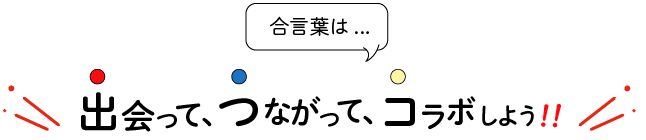 合言葉は、出会って、つながって、コラボしよう